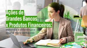 Ações de bancos x produtos financeiros: entenda a diferença